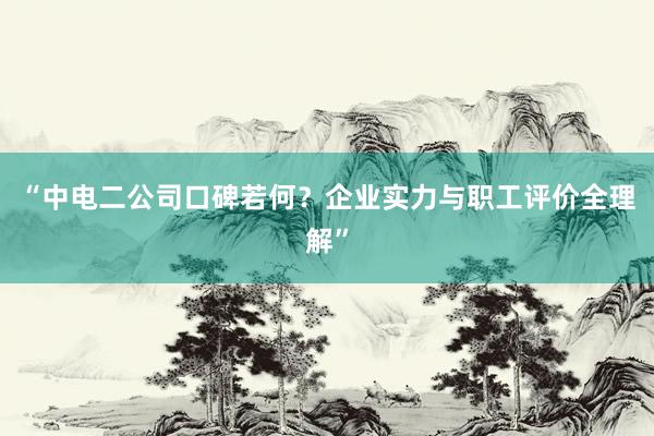 “中电二公司口碑若何？企业实力与职工评价全理解”